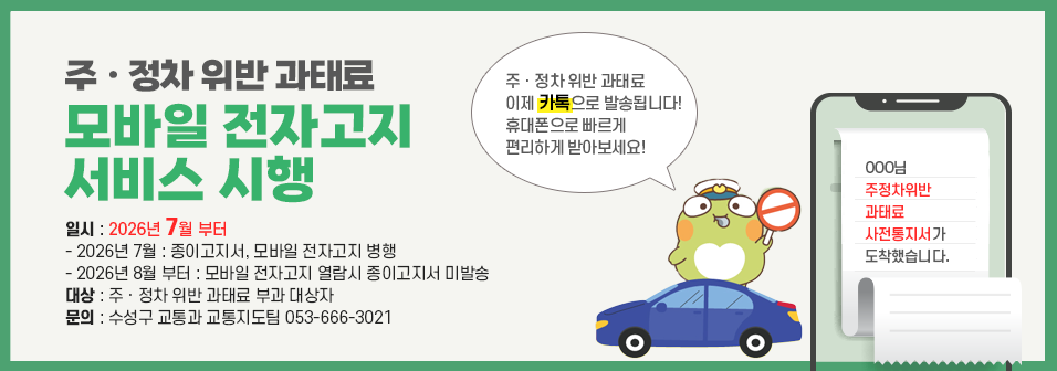주정차위반 과태료 모바일 전자고지 서비스 시행, 일시 : 2026년 7월 부터 - 2026년 7월 : 종이고지서, 모바일 전자고지 병행 - 2026년 8월 부터 : 모바일 전자고지 열람시 종이고지서 미발송 대상 : 주ㆍ정차 위반 과태료 부과 대상자 문의 : 수성구 교통과 교통지도팀 053-666-3021 , 주ㆍ정차 위반 과태료 이제 카톡으로 발송됩니다! 휴대폰으로 빠르게 편리하게 받아보세요!